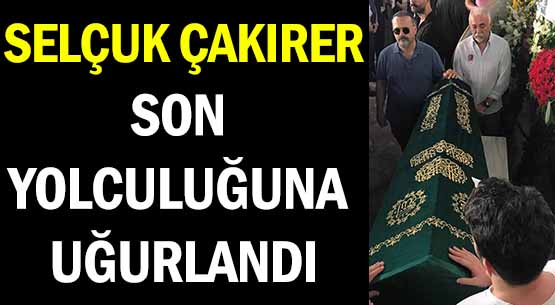 SELÇUK ÇAKIRER </br>SON YOLCULUĞUNA UĞURLANDI